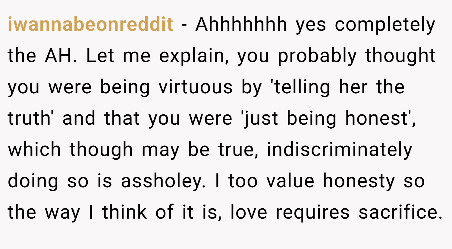 iwannabeonreddit − Ahhhhhhh yes completely the AH. Let me explain, you probably thought you were being virtuous by 'telling her the truth' and that you were 'just being honest', which though may be true, indiscriminately doing so is assholey. I too value honesty so the way I think of it is, love requires sacrifice.