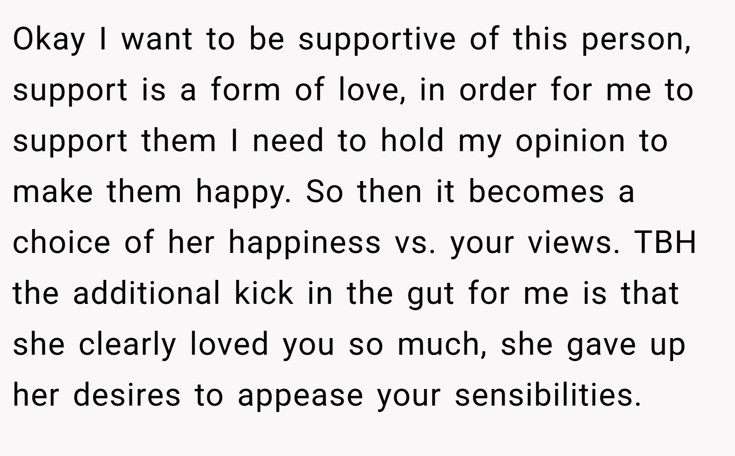 Okay I want to be supportive of this person, support is a form of love, in order for me to support them I need to hold my opinion to make them happy. So then it becomes a choice of her happiness vs. your views. TBH the additional kick in the gut for me is that she clearly loved you so much, she gave up her desires to appease your sensibilities.