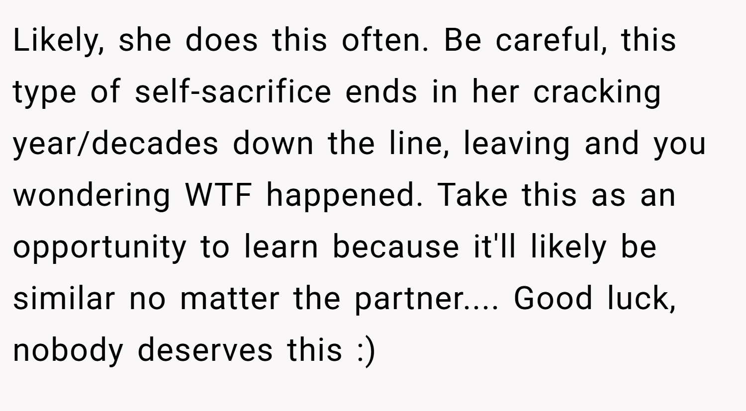 Likely, she does this often. Be careful, this type of self-sacrifice ends in her cracking year/decades down the line, leaving and you wondering WTF happened. Take this as an opportunity to learn because it'll likely be similar no matter the partner.... Good luck, nobody deserves this :)