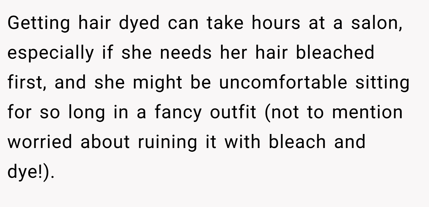 Getting hair dyed can take hours at a salon, especially if she needs her hair bleached first, and she might be uncomfortable sitting for so long in a fancy outfit (not to mention worried about ruining it with bleach and dye!).