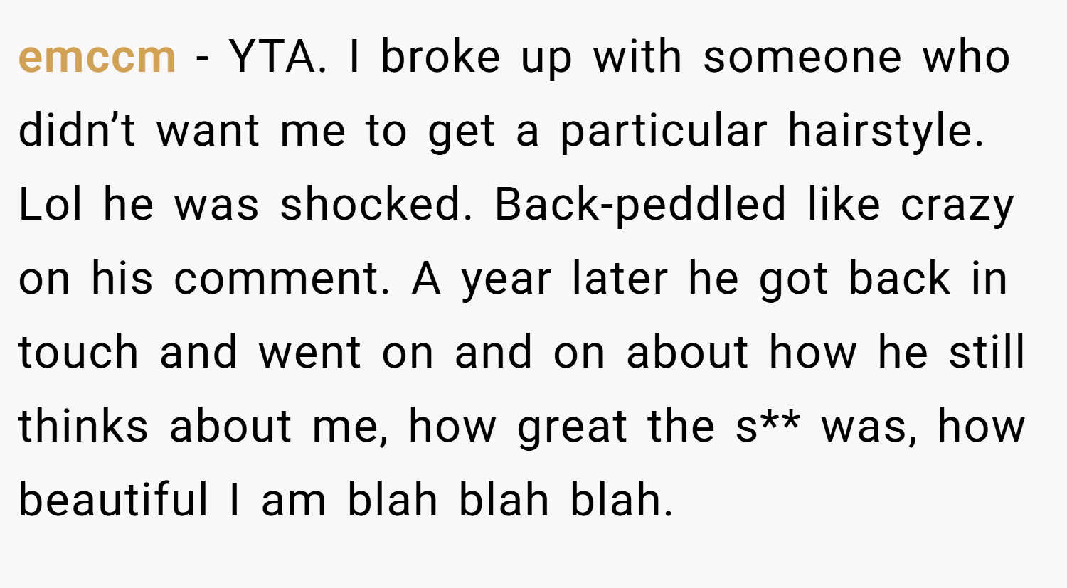 emccm − YTA. I broke up with someone who didn’t want me to get a particular hairstyle. Lol he was shocked. Back-peddled like crazy on his comment. A year later he got back in touch and went on and on about how he still thinks about me, how great the s** was, how beautiful I am blah blah blah.