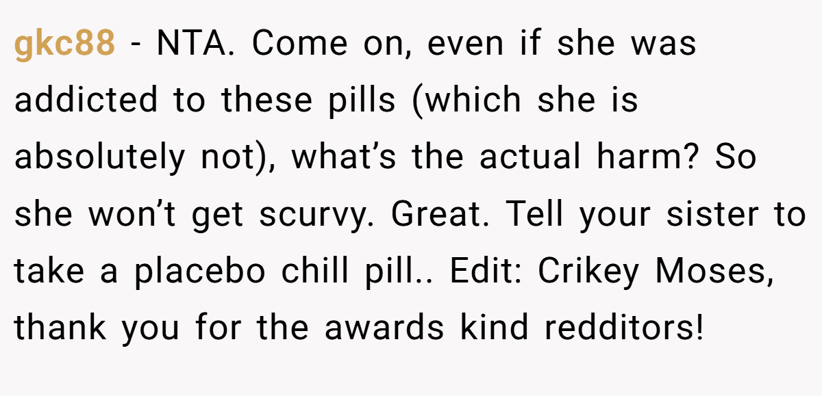 gkc88 − NTA. Come on, even if she was addicted to these pills (which she is absolutely not), what’s the actual harm? So she won’t get scurvy. Great. Tell your sister to take a placebo chill pill.. Edit: Crikey Moses, thank you for the awards kind redditors!