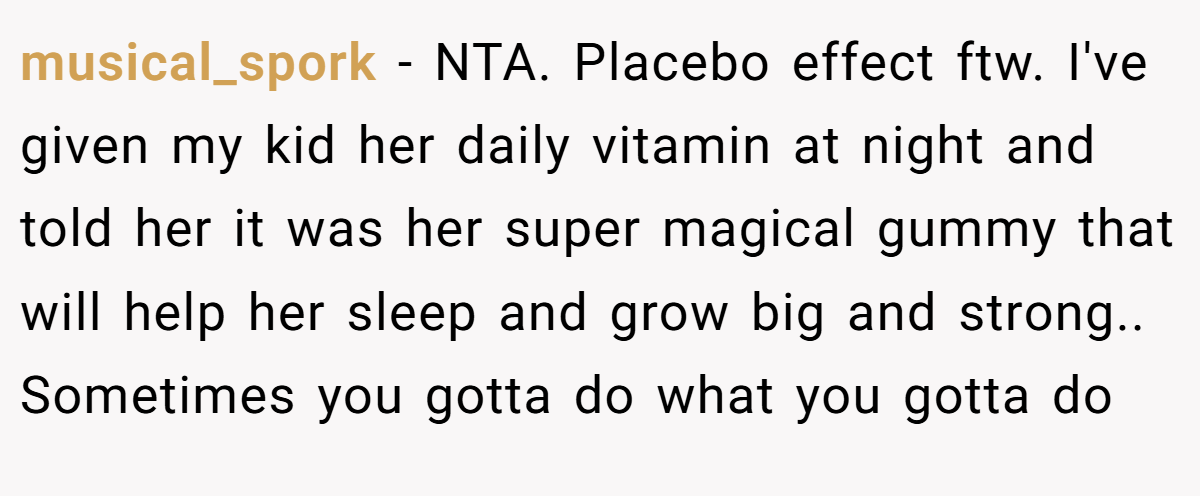 musical_spork − NTA. Placebo effect ftw. I've given my kid her daily vitamin at night and told her it was her super magical gummy that will help her sleep and grow big and strong.. Sometimes you gotta do what you gotta do