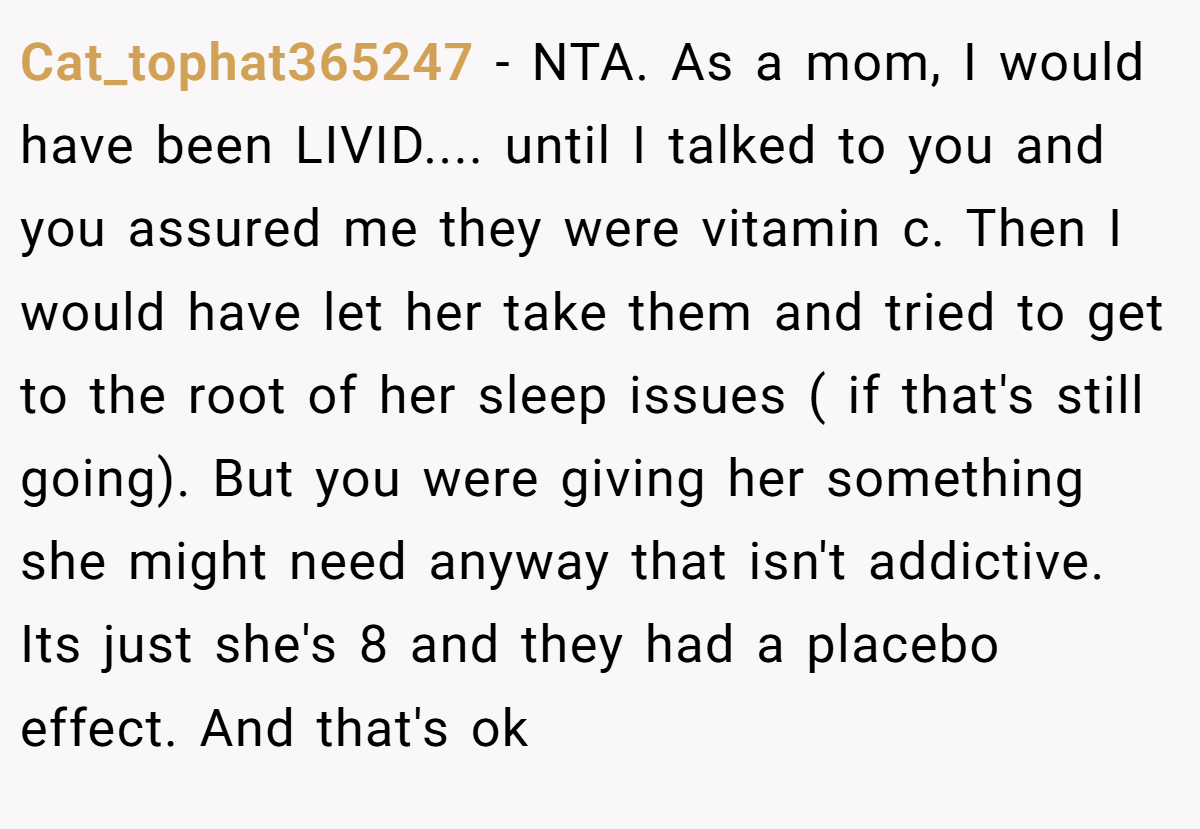 Cat_tophat365247 − NTA. As a mom, I would have been LIVID.... until I talked to you and you assured me they were vitamin c. Then I would have let her take them and tried to get to the root of her sleep issues ( if that's still going). But you were giving her something she might need anyway that isn't addictive. Its just she's 8 and they had a placebo effect. And that's ok