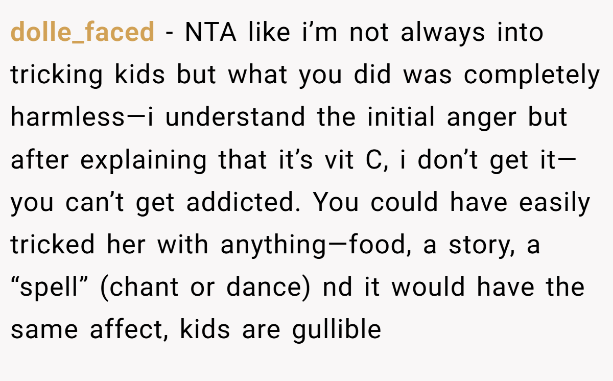 dolle_faced − NTA like i’m not always into tricking kids but what you did was completely harmless—i understand the initial anger but after explaining that it’s vit C, i don’t get it—you can’t get addicted. You could have easily tricked her with anything—food, a story, a “spell” (chant or dance) nd it would have the same affect, kids are gullible