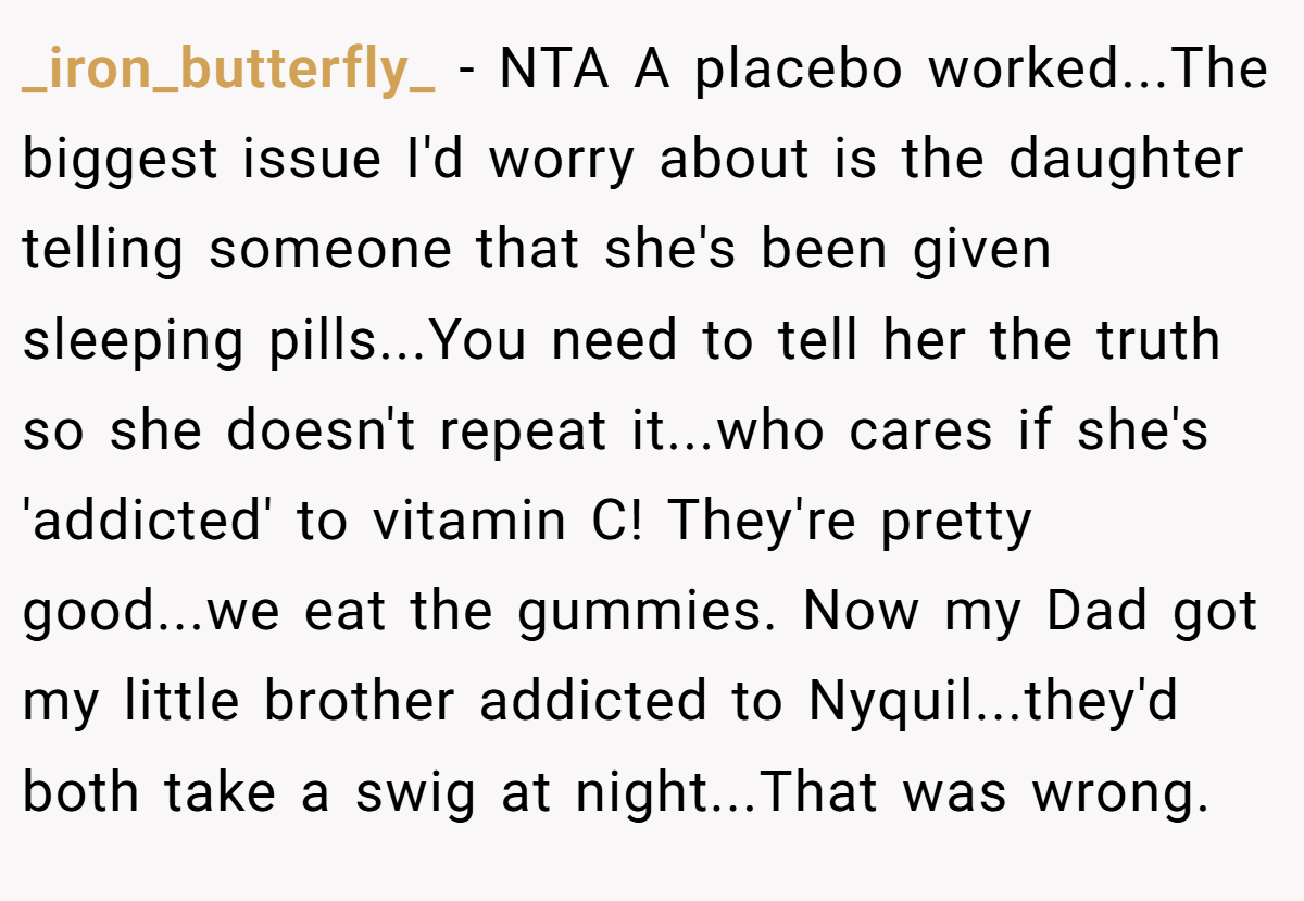 _iron_butterfly_ − NTA A placebo worked...The biggest issue I'd worry about is the daughter telling someone that she's been given sleeping pills...You need to tell her the truth so she doesn't repeat it...who cares if she's 'addicted' to vitamin C! They're pretty good...we eat the gummies. Now my Dad got my little brother addicted to Nyquil...they'd both take a swig at night...That was wrong.