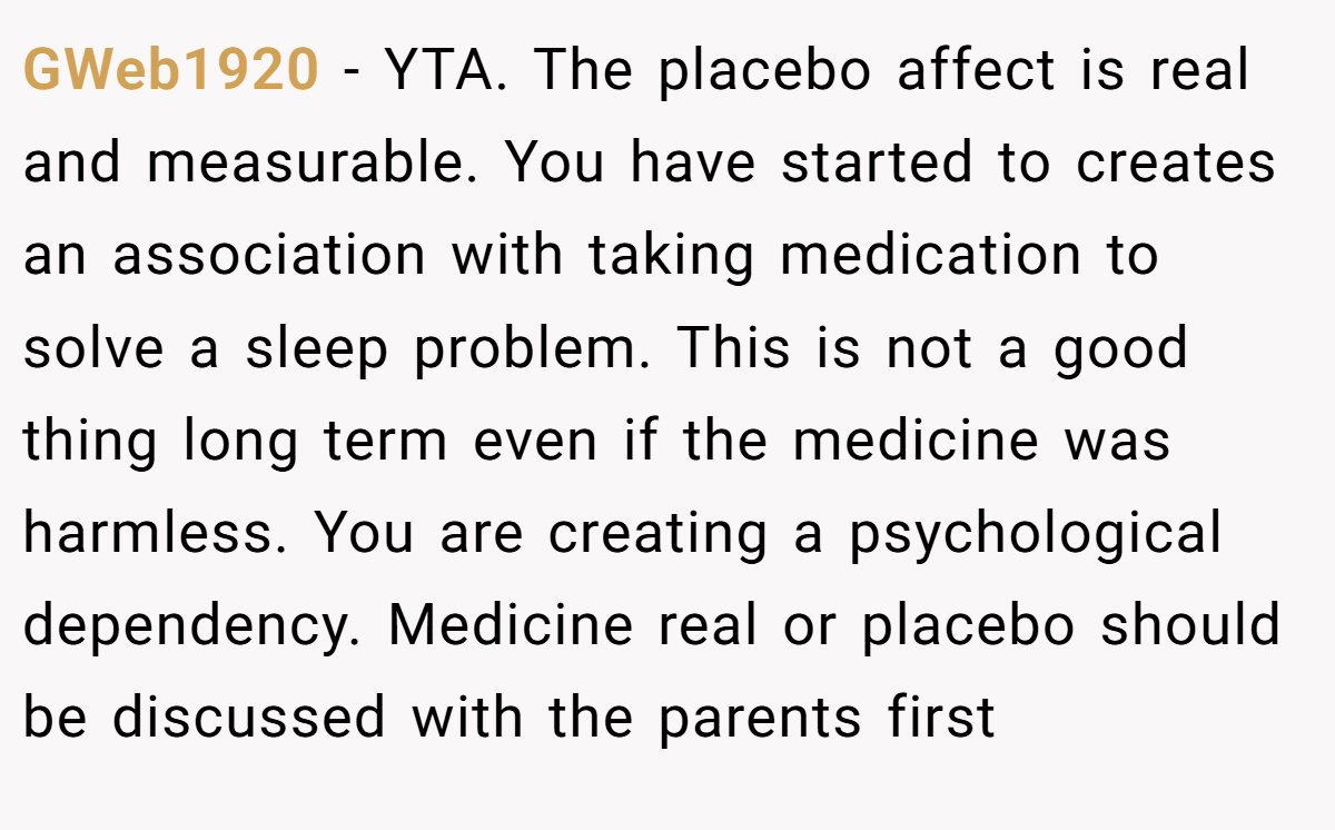 GWeb1920 − YTA. The placebo affect is real and measurable. You have started to creates an association with taking medication to solve a sleep problem. This is not a good thing long term even if the medicine was harmless. You are creating a psychological dependency. Medicine real or placebo should be discussed with the parents first