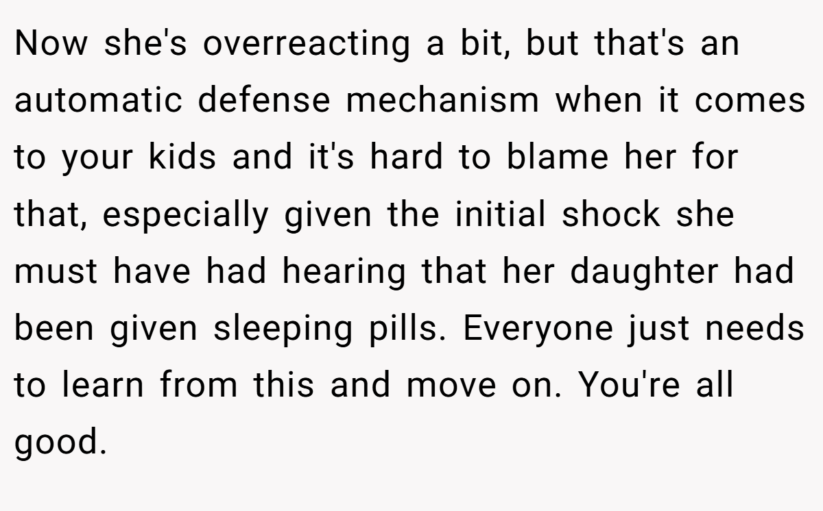Now she's overreacting a bit, but that's an automatic defense mechanism when it comes to your kids and it's hard to blame her for that, especially given the initial shock she must have had hearing that her daughter had been given sleeping pills. Everyone just needs to learn from this and move on. You're all good.