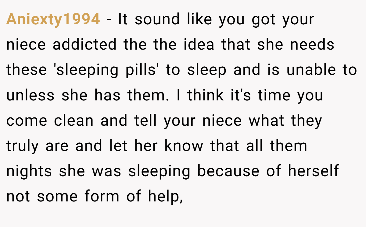 Aniexty1994 − It sound like you got your niece addicted the the idea that she needs these 'sleeping pills' to sleep and is unable to unless she has them. I think it's time you come clean and tell your niece what they truly are and let her know that all them nights she was sleeping because of herself not some form of help,