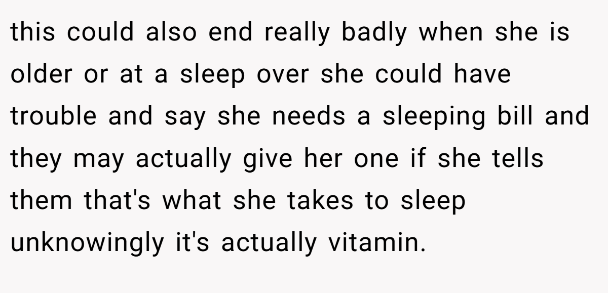 this could also end really badly when she is older or at a sleep over she could have trouble and say she needs a sleeping bill and they may actually give her one if she tells them that's what she takes to sleep unknowingly it's actually vitamin.