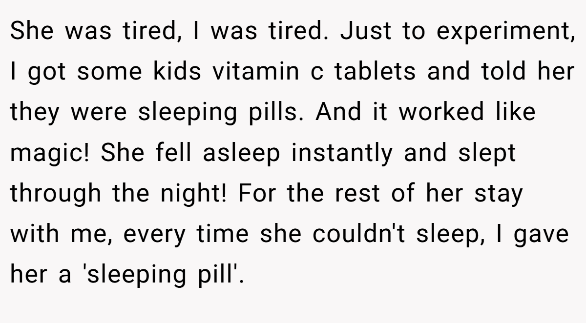 She was tired, I was tired. Just to experiment, I got some kids vitamin c tablets and told her they were sleeping pills. And it worked like magic! She fell asleep instantly and slept through the night! For the rest of her stay with me, every time she couldn't sleep, I gave her a 'sleeping pill'.