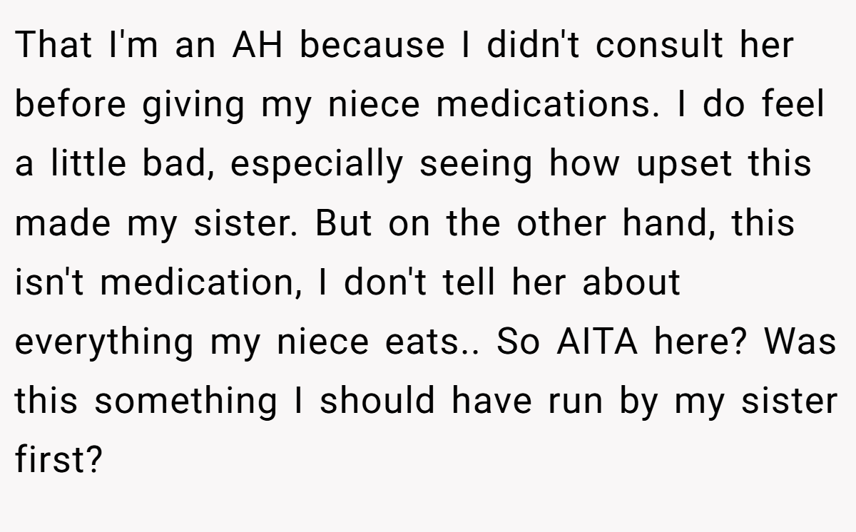 That I'm an AH because I didn't consult her before giving my niece medications. I do feel a little bad, especially seeing how upset this made my sister. But on the other hand, this isn't medication, I don't tell her about everything my niece eats.. So AITA here? Was this something I should have run by my sister first?
