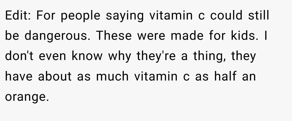 Edit: For people saying vitamin c could still be dangerous. These were made for kids. I don't even know why they're a thing, they have about as much vitamin c as half an orange.