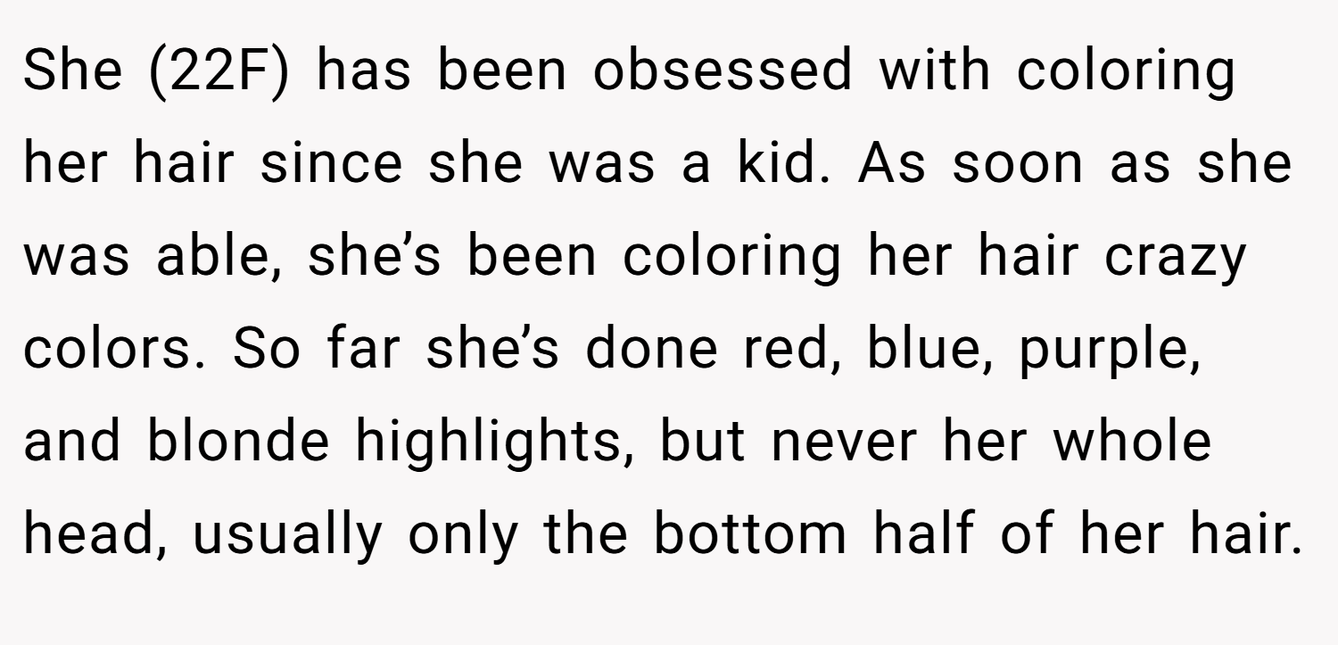 She (22F) has been obsessed with coloring her hair since she was a kid. As soon as she was able, she’s been coloring her hair crazy colors. So far she’s done red, blue, purple, and blonde highlights, but never her whole head, usually only the bottom half of her hair.