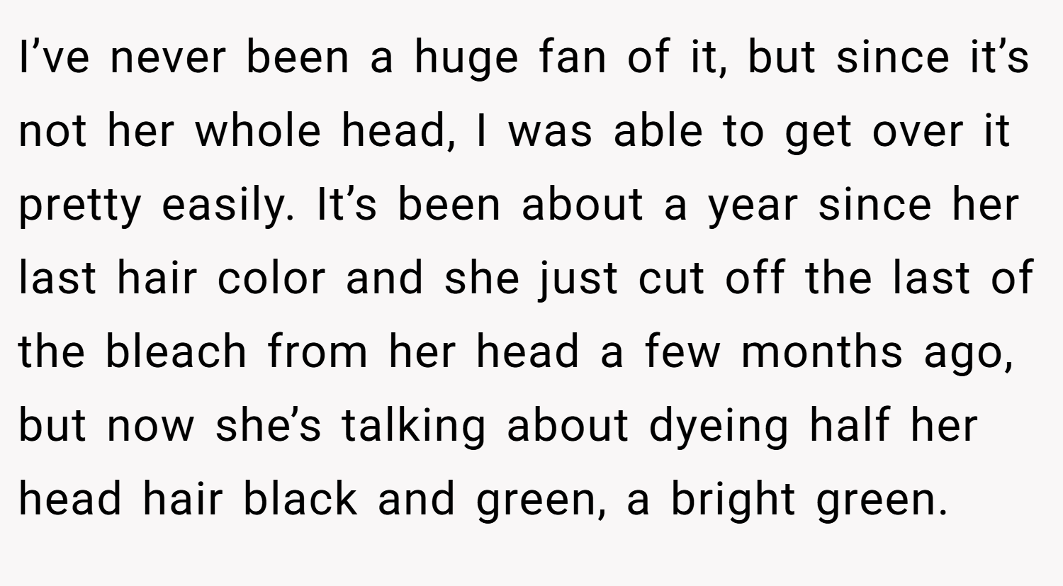 I’ve never been a huge fan of it, but since it’s not her whole head, I was able to get over it pretty easily. It’s been about a year since her last hair color and she just cut off the last of the bleach from her head a few months ago, but now she’s talking about dyeing half her head hair black and green, a bright green.