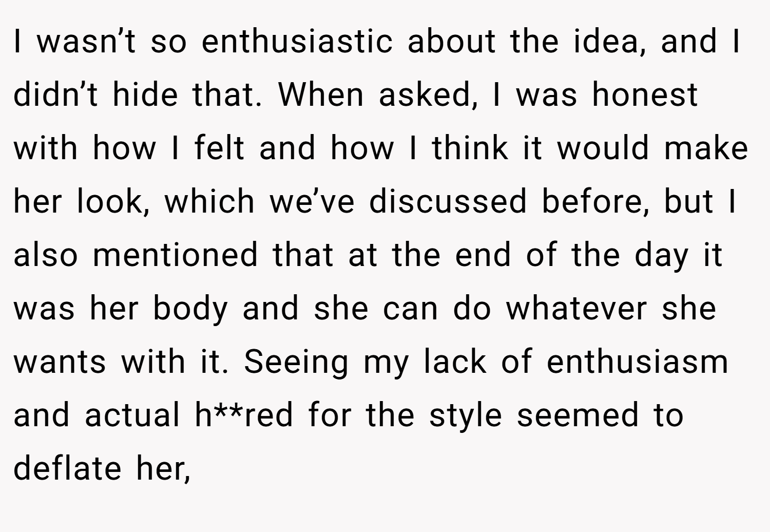 I wasn’t so enthusiastic about the idea, and I didn’t hide that. When asked, I was honest with how I felt and how I think it would make her look, which we’ve discussed before, but I also mentioned that at the end of the day it was her body and she can do whatever she wants with it. Seeing my lack of enthusiasm and actual h**red for the style seemed to deflate her,
