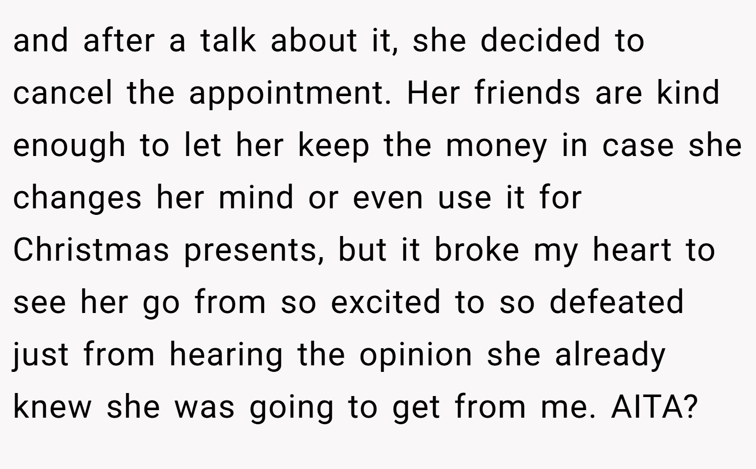 and after a talk about it, she decided to cancel the appointment. Her friends are kind enough to let her keep the money in case she changes her mind or even use it for Christmas presents, but it broke my heart to see her go from so excited to so defeated just from hearing the opinion she already knew she was going to get from me. AITA?
