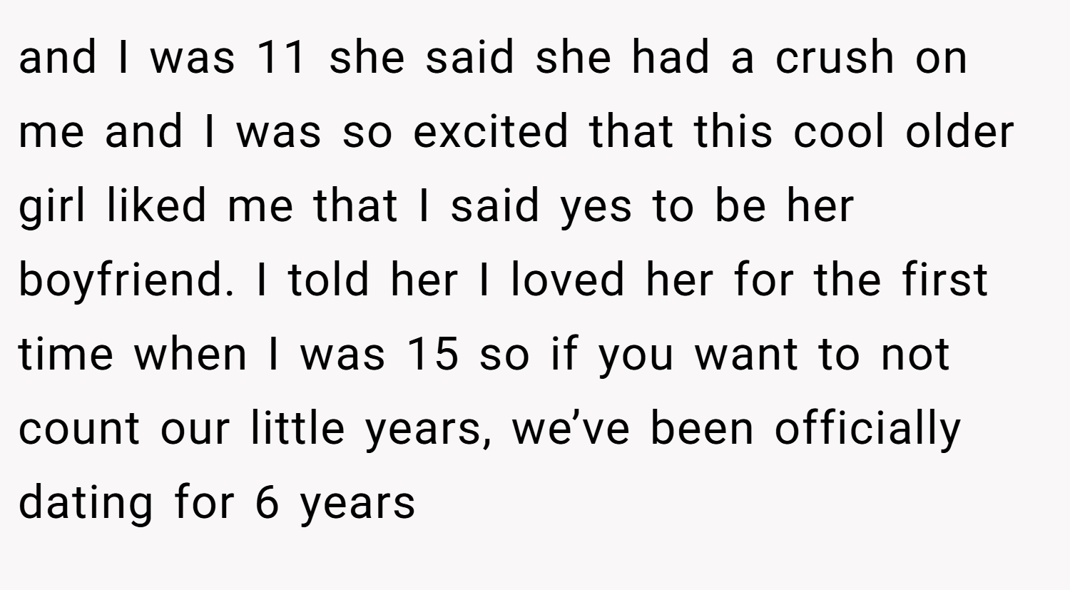 and I was 11 she said she had a crush on me and I was so excited that this cool older girl liked me that I said yes to be her boyfriend. I told her I loved her for the first time when I was 15 so if you want to not count our little years, we’ve been officially dating for 6 years