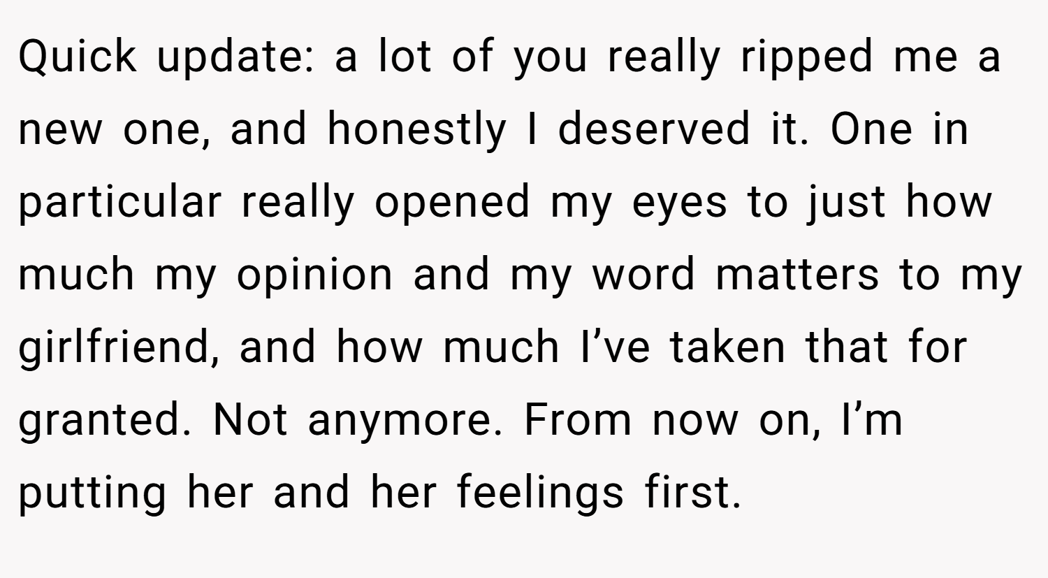 Quick update: a lot of you really ripped me a new one, and honestly I deserved it. One in particular really opened my eyes to just how much my opinion and my word matters to my girlfriend, and how much I’ve taken that for granted. Not anymore. From now on, I’m putting her and her feelings first.
