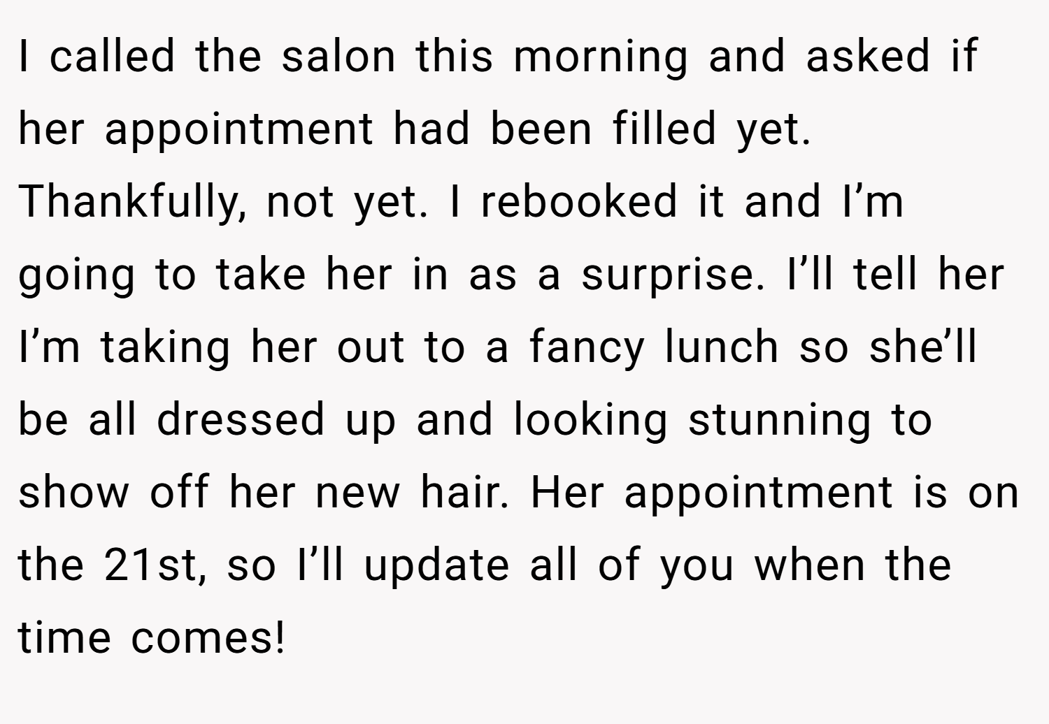 I called the salon this morning and asked if her appointment had been filled yet. Thankfully, not yet. I rebooked it and I’m going to take her in as a surprise. I’ll tell her I’m taking her out to a fancy lunch so she’ll be all dressed up and looking stunning to show off her new hair. Her appointment is on the 21st, so I’ll update all of you when the time comes!