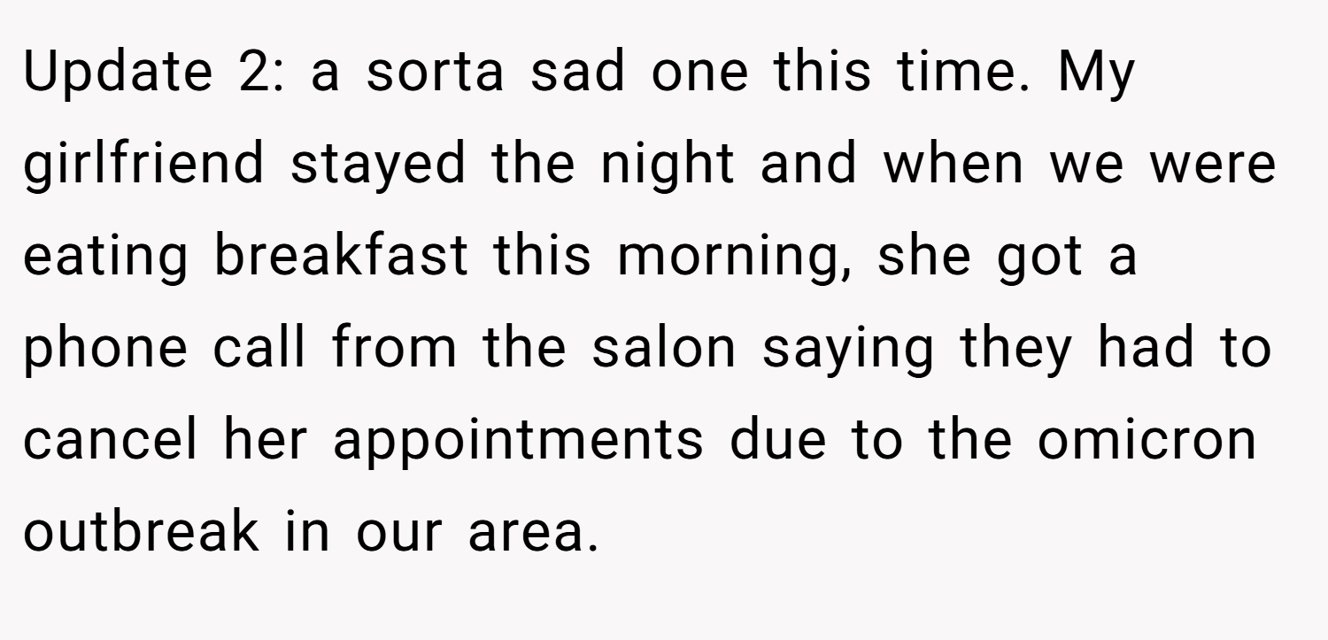 Update 2: a sorta sad one this time. My girlfriend stayed the night and when we were eating breakfast this morning, she got a phone call from the salon saying they had to cancel her appointments due to the omicron outbreak in our area.