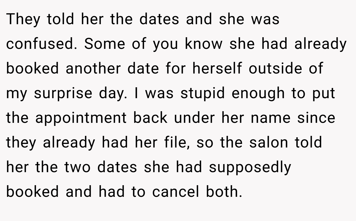 They told her the dates and she was confused. Some of you know she had already booked another date for herself outside of my surprise day. I was stupid enough to put the appointment back under her name since they already had her file, so the salon told her the two dates she had supposedly booked and had to cancel both.