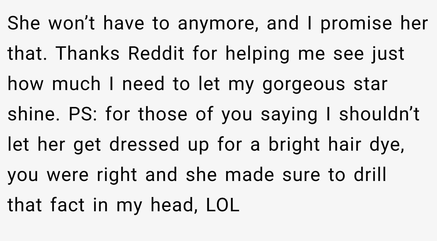 She won’t have to anymore, and I promise her that. Thanks Reddit for helping me see just how much I need to let my gorgeous star shine. PS: for those of you saying I shouldn’t let her get dressed up for a bright hair dye, you were right and she made sure to drill that fact in my head, LOL