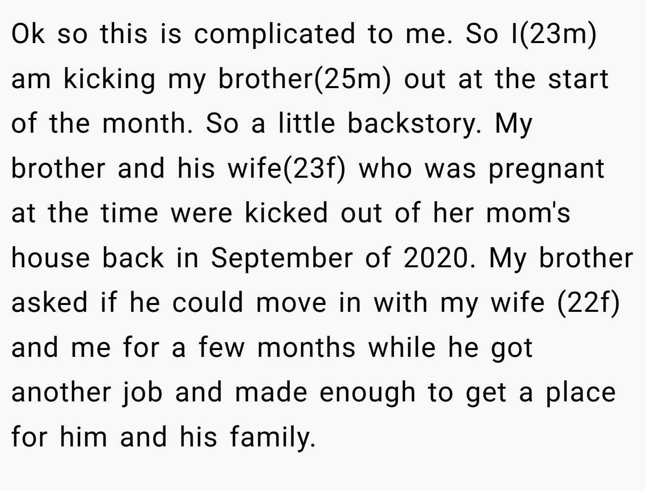 Ok so this is complicated to me. So I(23m) am kicking my brother(25m) out at the start of the month. So a little backstory. My brother and his wife(23f) who was pregnant at the time were kicked out of her mom's house back in September of 2020. My brother asked if he could move in with my wife (22f) and me for a few months while he got another job and made enough to get a place for him and his family.