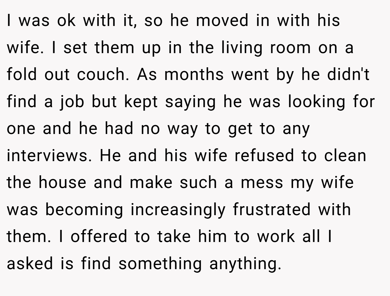 I was ok with it, so he moved in with his wife. I set them up in the living room on a fold out couch. As months went by he didn't find a job but kept saying he was looking for one and he had no way to get to any interviews. He and his wife refused to clean the house and make such a mess my wife was becoming increasingly frustrated with them. I offered to take him to work all I asked is find something anything.