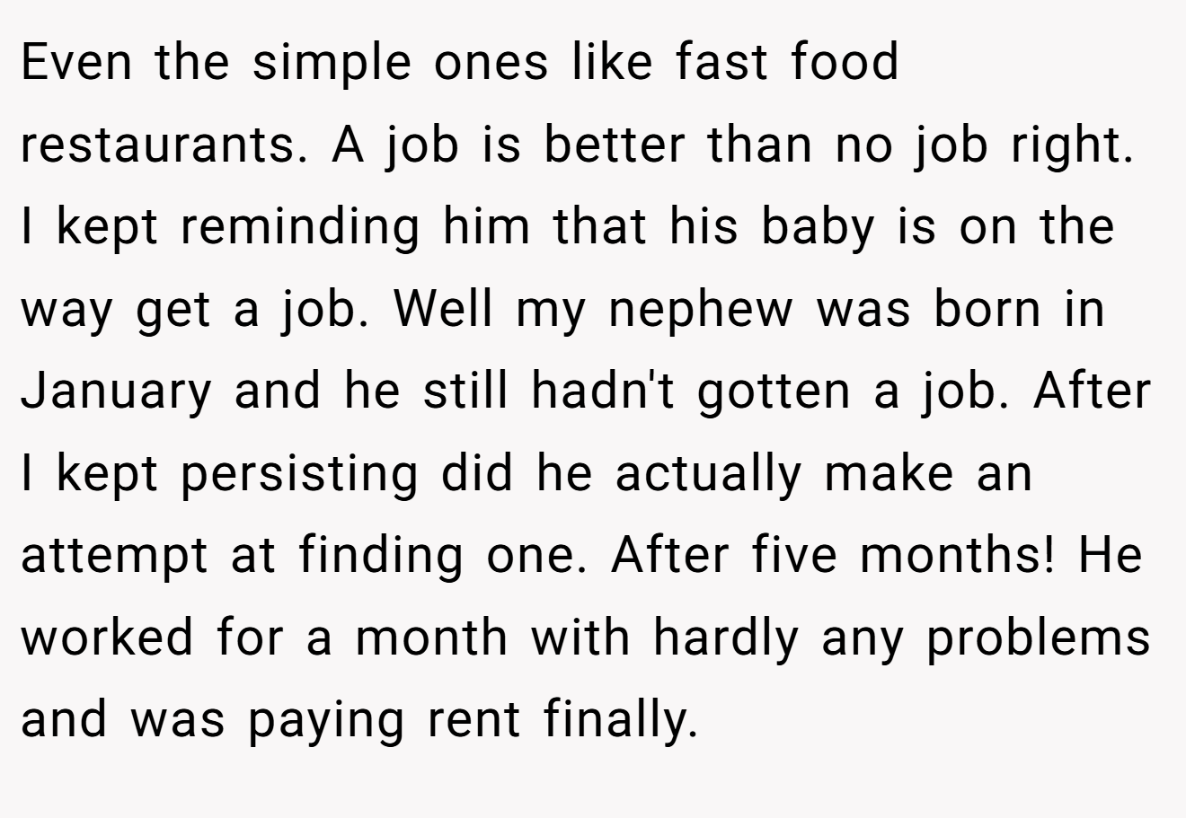 Even the simple ones like fast food restaurants. A job is better than no job right. I kept reminding him that his baby is on the way get a job. Well my nephew was born in January and he still hadn't gotten a job. After I kept persisting did he actually make an attempt at finding one. After five months! He worked for a month with hardly any problems and was paying rent finally.