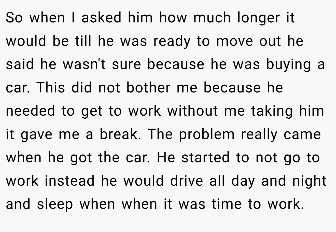 So when I asked him how much longer it would be till he was ready to move out he said he wasn't sure because he was buying a car. This did not bother me because he needed to get to work without me taking him it gave me a break. The problem really came when he got the car. He started to not go to work instead he would drive all day and night and sleep when when it was time to work.