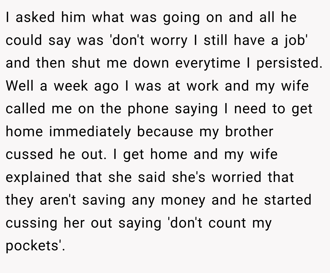 I asked him what was going on and all he could say was 'don't worry I still have a job' and then shut me down everytime I persisted. Well a week ago I was at work and my wife called me on the phone saying I need to get home immediately because my brother cussed he out. I get home and my wife explained that she said she's worried that they aren't saving any money and he started cussing her out saying 'don't count my pockets'.