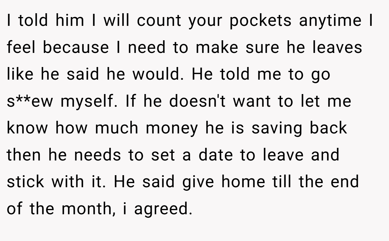 I told him I will count your pockets anytime I feel because I need to make sure he leaves like he said he would. He told me to go s**ew myself. If he doesn't want to let me know how much money he is saving back then he needs to set a date to leave and stick with it. He said give home till the end of the month, i agreed.