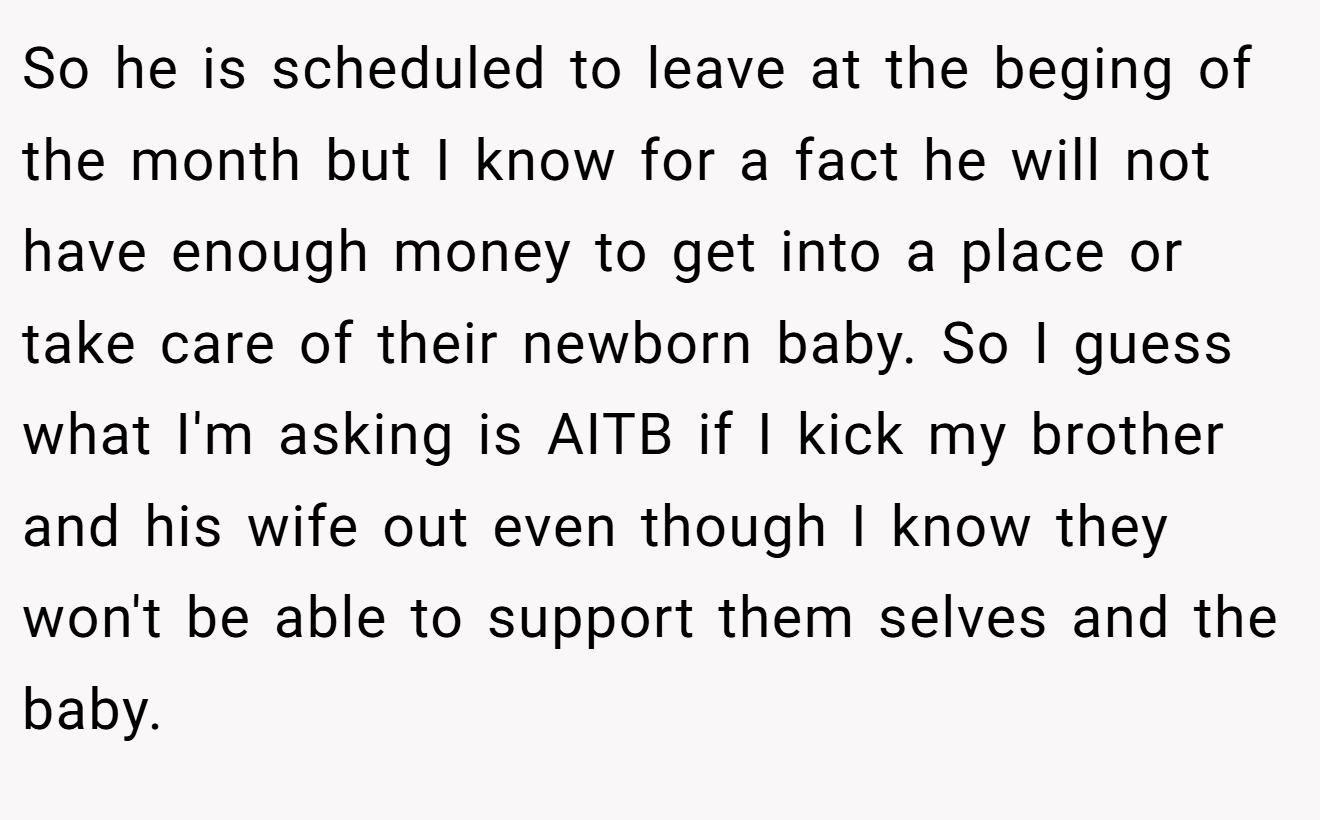 So he is scheduled to leave at the beging of the month but I know for a fact he will not have enough money to get into a place or take care of their newborn baby. So I guess what I'm asking is AITB if I kick my brother and his wife out even though I know they won't be able to support them selves and the baby.