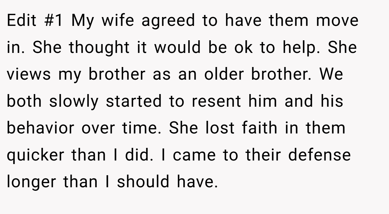 Edit #1 My wife agreed to have them move in. She thought it would be ok to help. She views my brother as an older brother. We both slowly started to resent him and his behavior over time. She lost faith in them quicker than I did. I came to their defense longer than I should have.