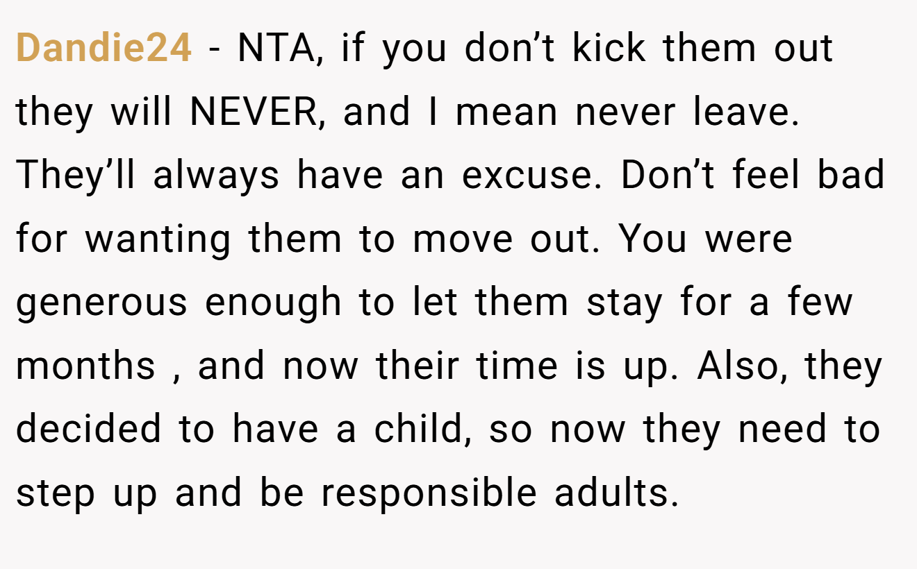 Dandie24 - NTA, if you don’t kick them out they will NEVER, and I mean never leave. They’ll always have an excuse. Don’t feel bad for wanting them to move out. You were generous enough to let them stay for a few months , and now their time is up. Also, they decided to have a child, so now they need to step up and be responsible adults.