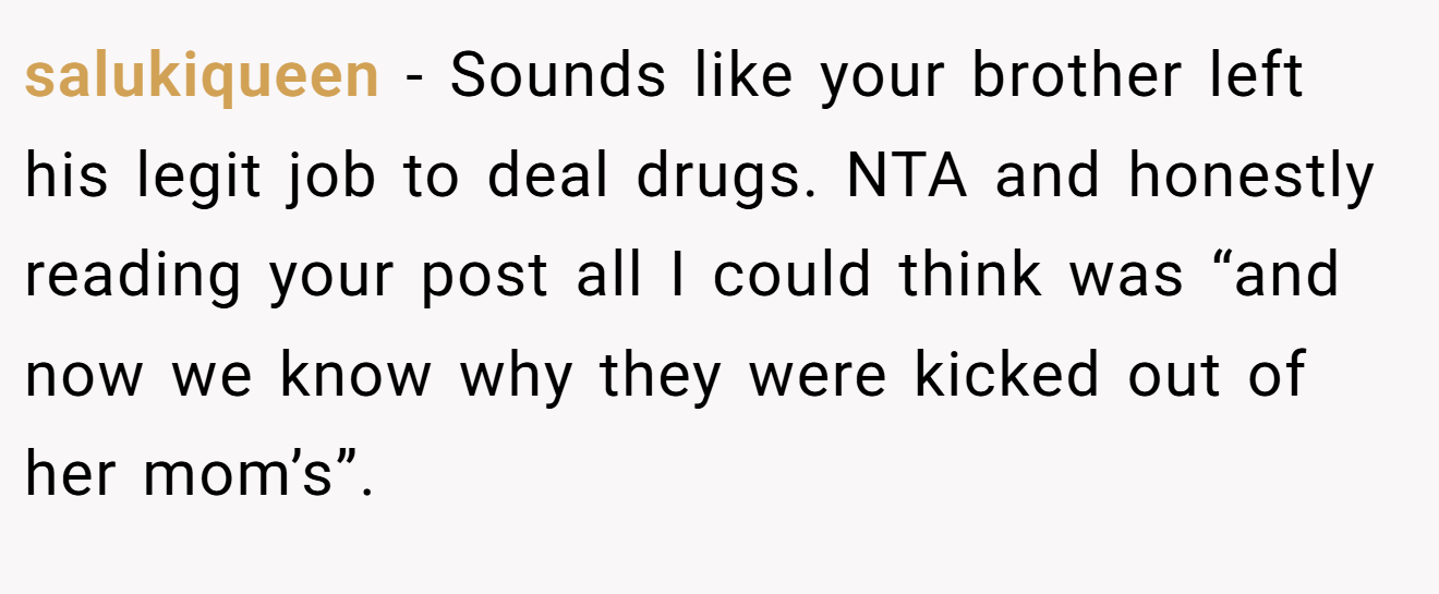 salukiqueen - Sounds like your brother left his legit job to deal drugs. NTA and honestly reading your post all I could think was “and now we know why they were kicked out of her mom’s”.