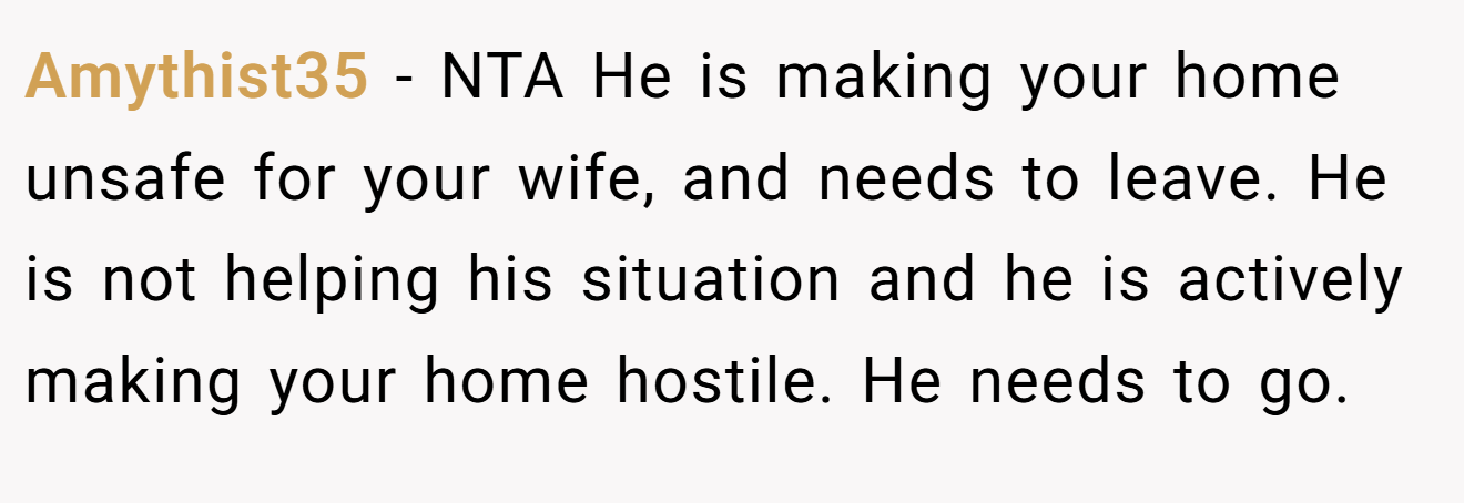Amythist35 - NTA He is making your home unsafe for your wife, and needs to leave. He is not helping his situation and he is actively making your home hostile. He needs to go.