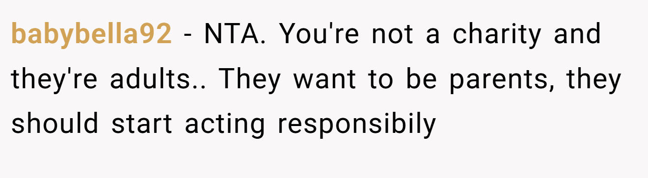 babybella92 - NTA. You're not a charity and they're adults.. They want to be parents, they should start acting responsibily