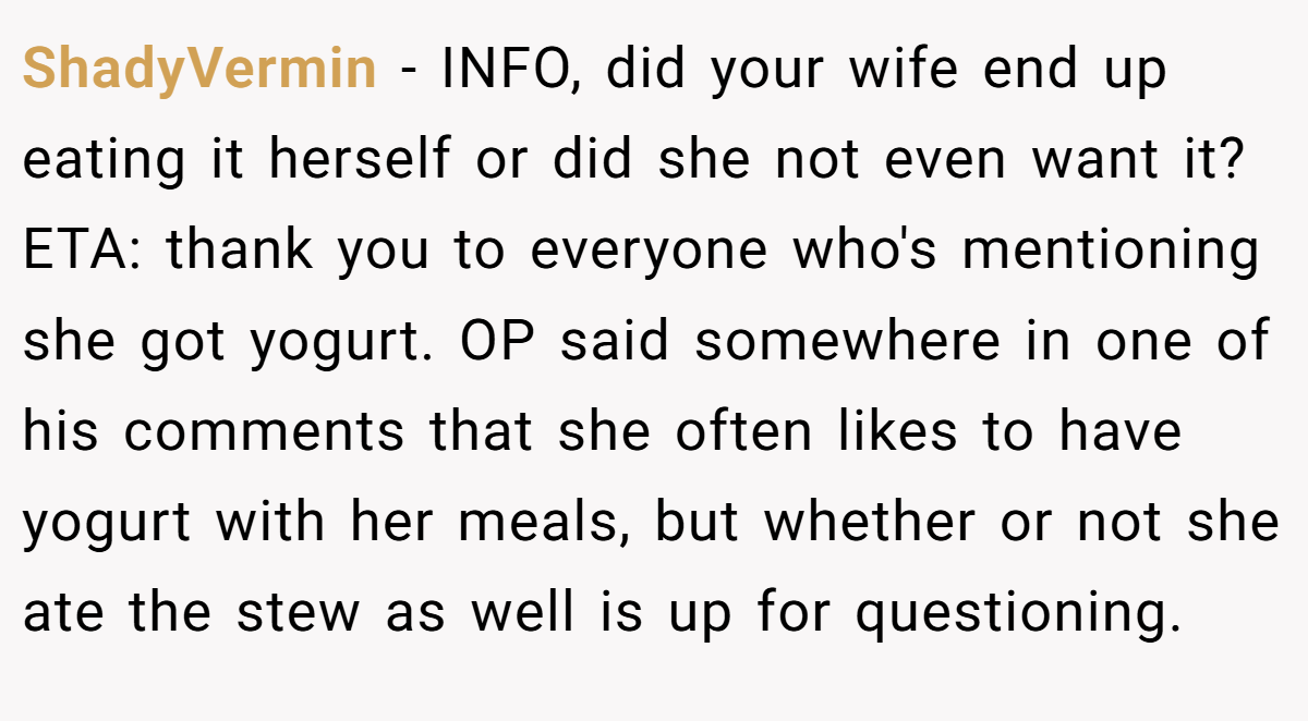 ShadyVermin − INFO, did your wife end up eating it herself or did she not even want it? ETA: thank you to everyone who's mentioning she got yogurt. OP said somewhere in one of his comments that she often likes to have yogurt with her meals, but whether or not she ate the stew as well is up for questioning.