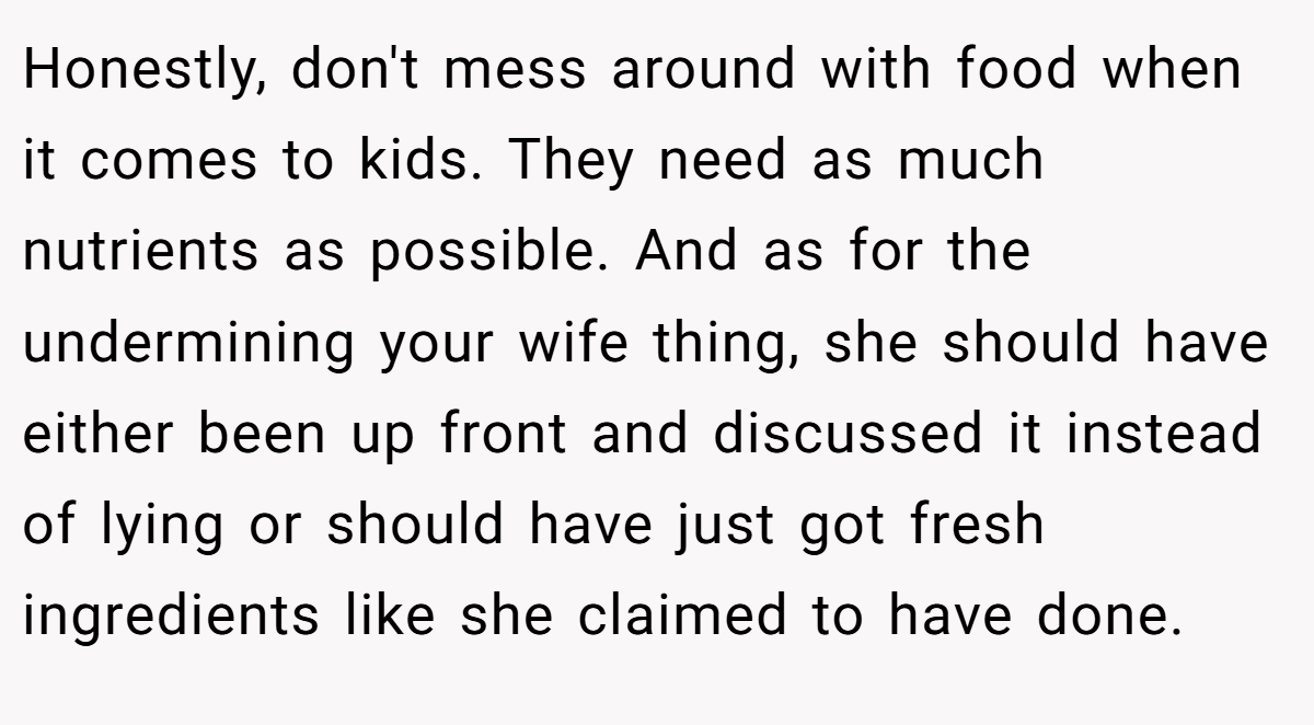 Honestly, don't mess around with food when it comes to kids. They need as much nutrients as possible. And as for the undermining your wife thing, she should have either been up front and discussed it instead of lying or should have just got fresh ingredients like she claimed to have done.