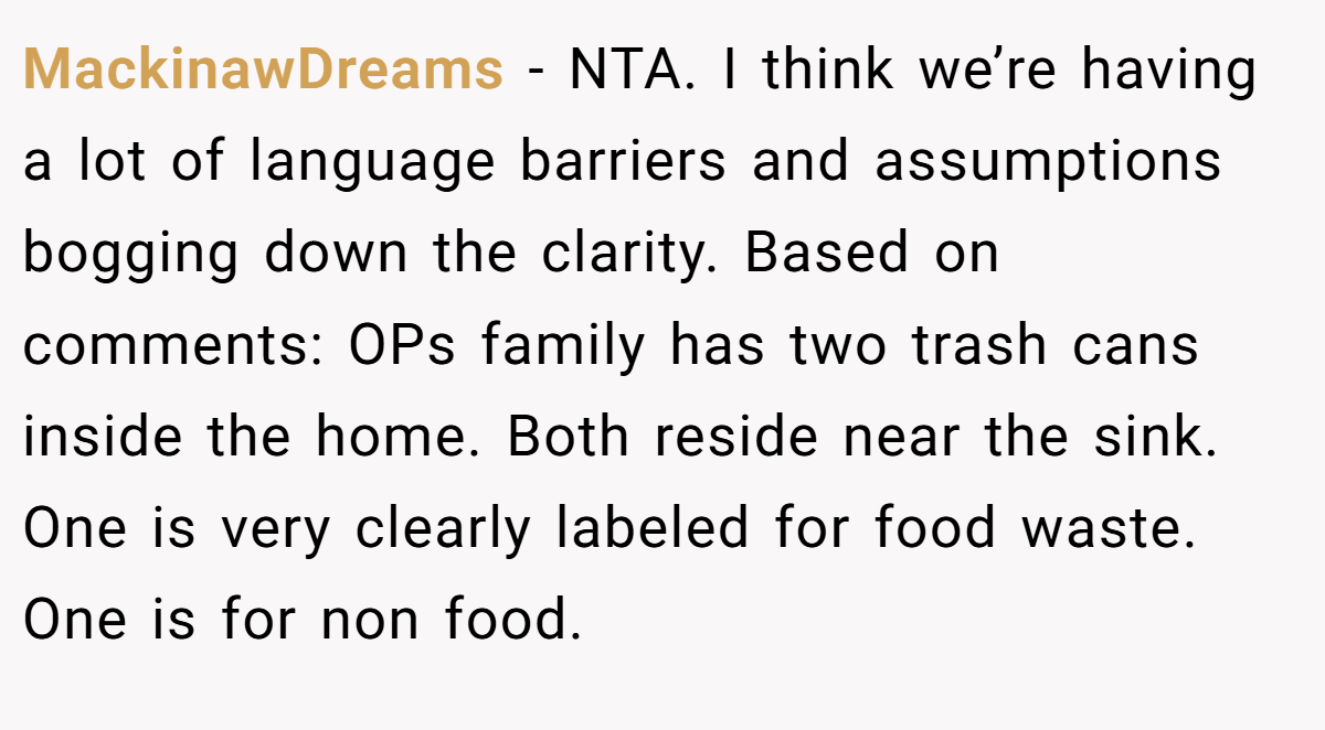 MackinawDreams − NTA. I think we’re having a lot of language barriers and assumptions bogging down the clarity. Based on comments: OPs family has two trash cans inside the home. Both reside near the sink. One is very clearly labeled for food waste. One is for non food.