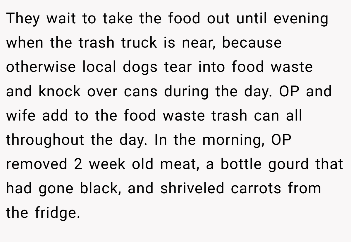 They wait to take the food out until evening when the trash truck is near, because otherwise local dogs tear into food waste and knock over cans during the day. OP and wife add to the food waste trash can all throughout the day. In the morning, OP removed 2 week old meat, a bottle gourd that had gone black, and shriveled carrots from the fridge.