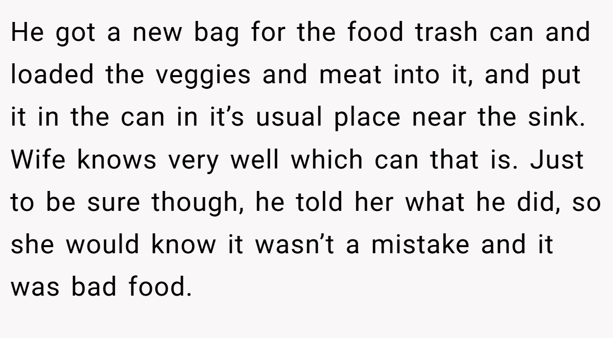 He got a new bag for the food trash can and loaded the veggies and meat into it, and put it in the can in it’s usual place near the sink. Wife knows very well which can that is. Just to be sure though, he told her what he did, so she would know it wasn’t a mistake and it was bad food.