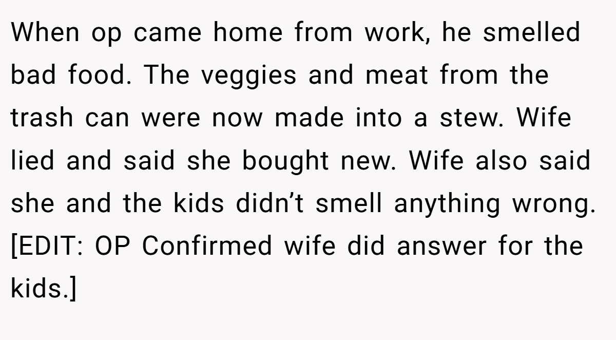 When op came home from work, he smelled bad food. The veggies and meat from the trash can were now made into a stew. Wife lied and said she bought new. Wife also said she and the kids didn’t smell anything wrong. [EDIT: OP Confirmed wife did answer for the kids.]