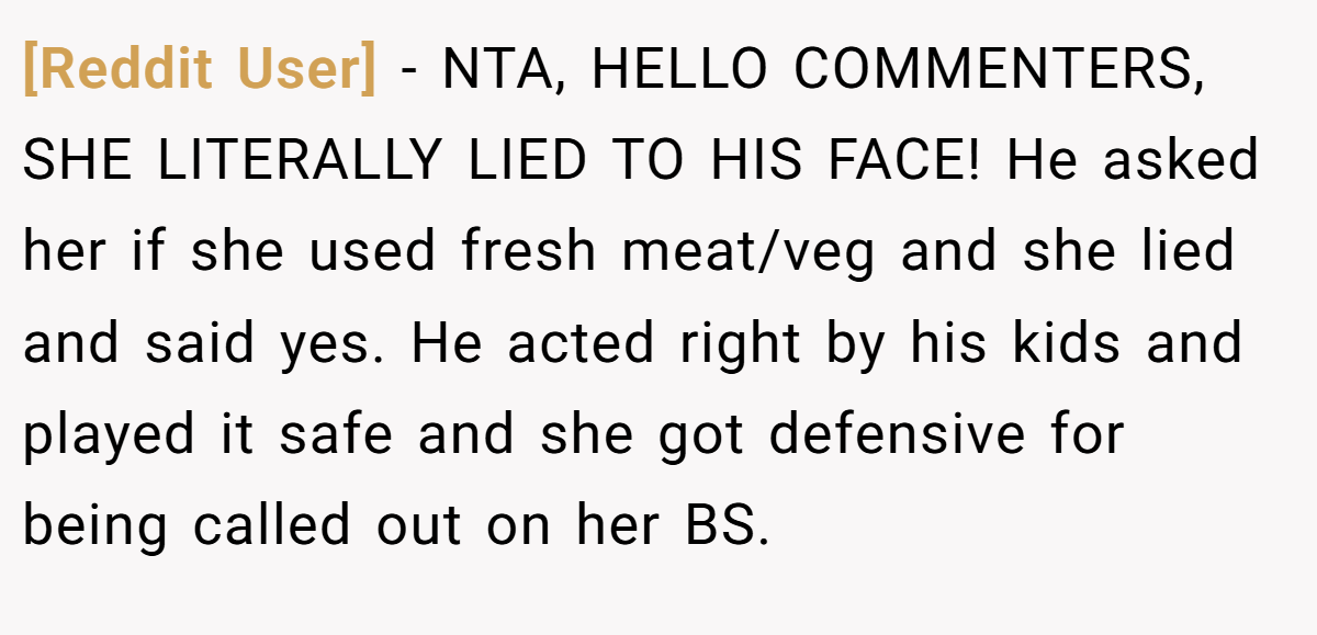 [Reddit User] − NTA, HELLO COMMENTERS, SHE LITERALLY LIED TO HIS FACE! He asked her if she used fresh meat/veg and she lied and said yes. He acted right by his kids and played it safe and she got defensive for being called out on her BS.
