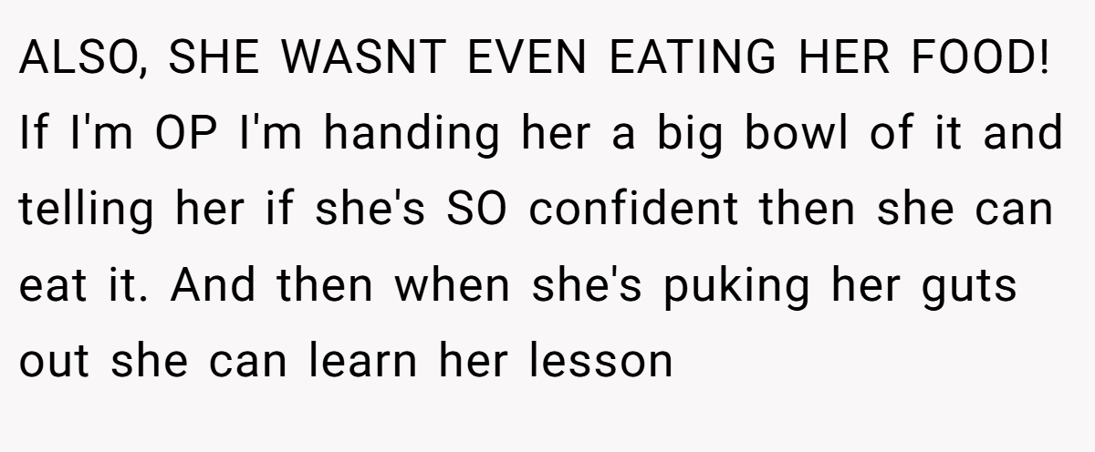 ALSO, SHE WASNT EVEN EATING HER FOOD! If I'm OP I'm handing her a big bowl of it and telling her if she's SO confident then she can eat it. And then when she's puking her guts out she can learn her lesson