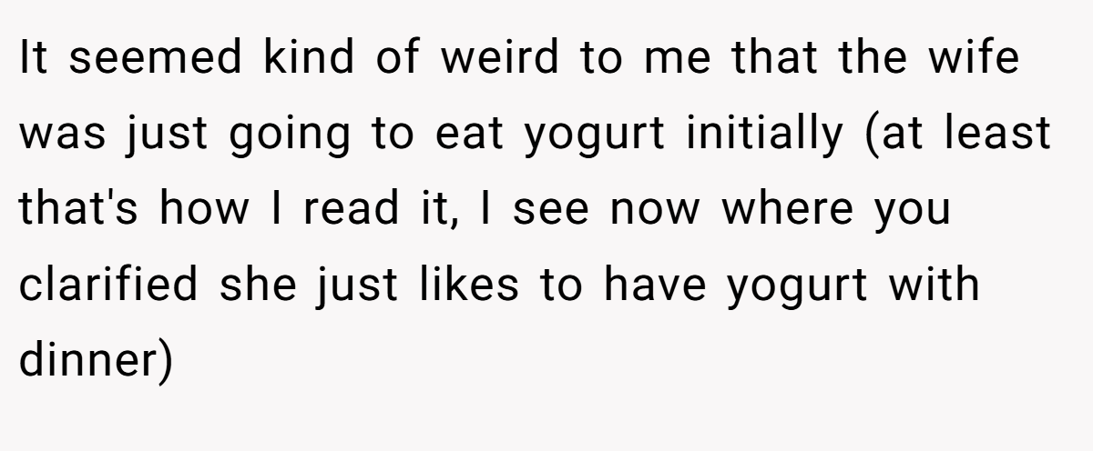 It seemed kind of weird to me that the wife was just going to eat yogurt initially (at least that's how I read it, I see now where you clarified she just likes to have yogurt with dinner)