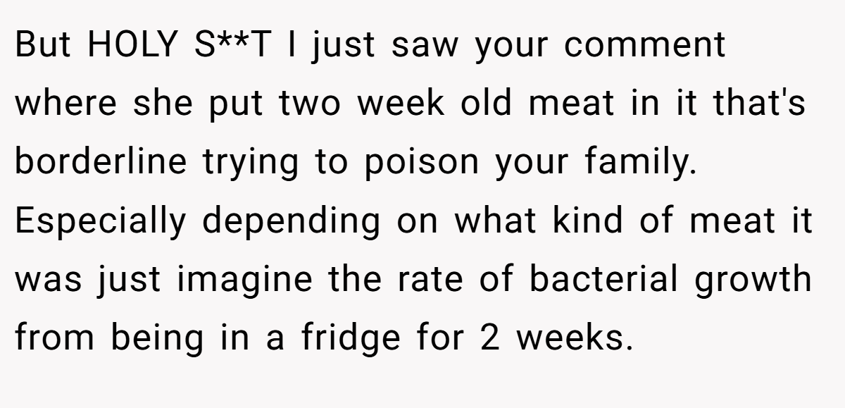 But HOLY S**T I just saw your comment where she put two week old meat in it that's borderline trying to poison your family. Especially depending on what kind of meat it was just imagine the rate of bacterial growth from being in a fridge for 2 weeks.
