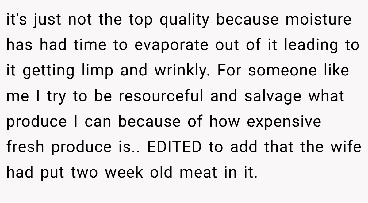 it's just not the top quality because moisture has had time to evaporate out of it leading to it getting limp and wrinkly. For someone like me I try to be resourceful and salvage what produce I can because of how expensive fresh produce is.. EDITED to add that the wife had put two week old meat in it.